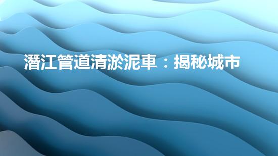 潛江管道清淤泥車：揭秘城市地下的黑暗王國！